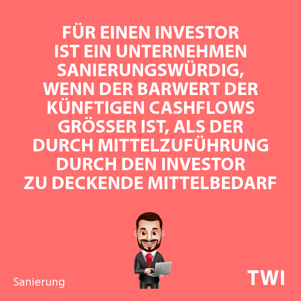 Textbild zu Sanierungsfähigkeit, Sanierungswürdigkeit. Für einen Investor ist ein Unternehmen sanierungswürdig, wenn der Barwert der künftigen Cashflows größer ist, als der durch Mittelzuführung durch den Investor zu deckende Mittelbedarf
